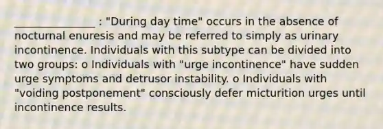 _______________ : "During day time" occurs in the absence of nocturnal enuresis and may be referred to simply as urinary incontinence. Individuals with this subtype can be divided into two groups: o Individuals with "urge incontinence" have sudden urge symptoms and detrusor instability. o Individuals with "voiding postponement" consciously defer micturition urges until incontinence results.