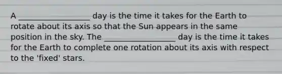 A __________________ day is the time it takes for the Earth to rotate about its axis so that the Sun appears in the same position in the sky. The __________________ day is the time it takes for the Earth to complete one rotation about its axis with respect to the 'fixed' stars.