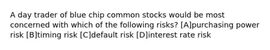 A day trader of blue chip common stocks would be most concerned with which of the following risks? [A]purchasing power risk [B]timing risk [C]default risk [D]interest rate risk