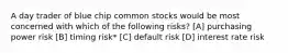 A day trader of blue chip common stocks would be most concerned with which of the following risks? [A] purchasing power risk [B] timing risk* [C] default risk [D] interest rate risk