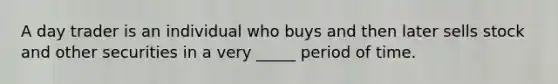 A day trader is an individual who buys and then later sells stock and other securities in a very _____ period of time.