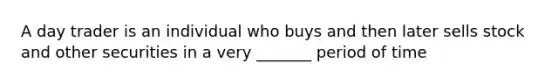 A day trader is an individual who buys and then later sells stock and other securities in a very _______ period of time