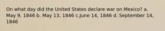 On what day did the United States declare war on Mexico? a. May 9, 1846 b. May 13, 1846 c.June 14, 1846 d. September 14, 1846