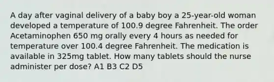 A day after vaginal delivery of a baby boy a 25-year-old woman developed a temperature of 100.9 degree Fahrenheit. The order Acetaminophen 650 mg orally every 4 hours as needed for temperature over 100.4 degree Fahrenheit. The medication is available in 325mg tablet. How many tablets should the nurse administer per dose? A1 B3 C2 D5