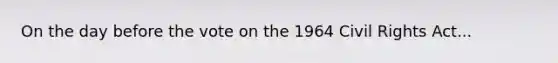 On the day before the vote on the 1964 Civil Rights Act...