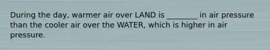 During the day, warmer air over LAND is ________ in air pressure than the cooler air over the WATER, which is higher in air pressure.