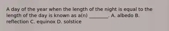 A day of the year when the length of the night is equal to the length of the day is known as a(n) ________. A. albedo B. reflection C. equinox D. solstice