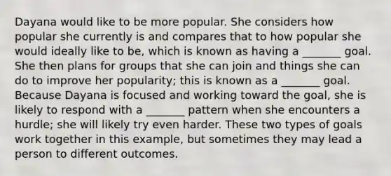 Dayana would like to be more popular. She considers how popular she currently is and compares that to how popular she would ideally like to be, which is known as having a _______ goal. She then plans for groups that she can join and things she can do to improve her popularity; this is known as a _______ goal. Because Dayana is focused and working toward the goal, she is likely to respond with a _______ pattern when she encounters a hurdle; she will likely try even harder. These two types of goals work together in this example, but sometimes they may lead a person to different outcomes.