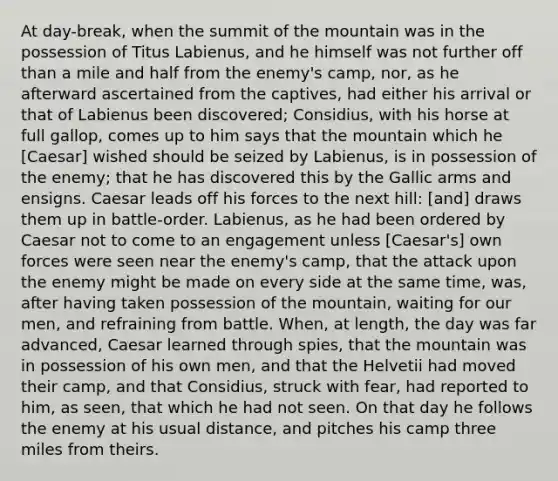 At day-break, when the summit of the mountain was in the possession of Titus Labienus, and he himself was not further off than a mile and half from the enemy's camp, nor, as he afterward ascertained from the captives, had either his arrival or that of Labienus been discovered; Considius, with his horse at full gallop, comes up to him says that the mountain which he [Caesar] wished should be seized by Labienus, is in possession of the enemy; that he has discovered this by the Gallic arms and ensigns. Caesar leads off his forces to the next hill: [and] draws them up in battle-order. Labienus, as he had been ordered by Caesar not to come to an engagement unless [Caesar's] own forces were seen near the enemy's camp, that the attack upon the enemy might be made on every side at the same time, was, after having taken possession of the mountain, waiting for our men, and refraining from battle. When, at length, the day was far advanced, Caesar learned through spies, that the mountain was in possession of his own men, and that the Helvetii had moved their camp, and that Considius, struck with fear, had reported to him, as seen, that which he had not seen. On that day he follows the enemy at his usual distance, and pitches his camp three miles from theirs.