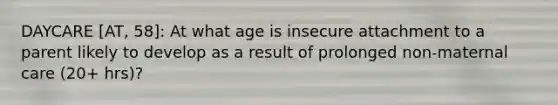 DAYCARE [AT, 58]: At what age is insecure attachment to a parent likely to develop as a result of prolonged non-maternal care (20+ hrs)?