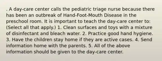 . A day-care center calls the pediatric triage nurse because there has been an outbreak of Hand-Foot-Mouth Disease in the preschool room. It is important to teach the day-care center to: (Select all that apply.) 1. Clean surfaces and toys with a mixture of disinfectant and bleach water. 2. Practice good hand hygiene. 3. Have the children stay home if they are active cases. 4. Send information home with the parents. 5. All of the above information should be given to the day-care center.