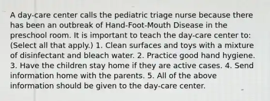 A day-care center calls the pediatric triage nurse because there has been an outbreak of Hand-Foot-Mouth Disease in the preschool room. It is important to teach the day-care center to: (Select all that apply.) 1. Clean surfaces and toys with a mixture of disinfectant and bleach water. 2. Practice good hand hygiene. 3. Have the children stay home if they are active cases. 4. Send information home with the parents. 5. All of the above information should be given to the day-care center.