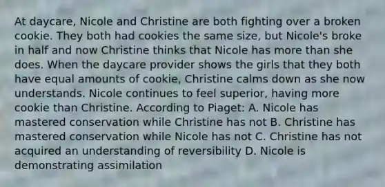 At daycare, Nicole and Christine are both fighting over a broken cookie. They both had cookies the same size, but Nicole's broke in half and now Christine thinks that Nicole has more than she does. When the daycare provider shows the girls that they both have equal amounts of cookie, Christine calms down as she now understands. Nicole continues to feel superior, having more cookie than Christine. According to Piaget: A. Nicole has mastered conservation while Christine has not B. Christine has mastered conservation while Nicole has not C. Christine has not acquired an understanding of reversibility D. Nicole is demonstrating assimilation