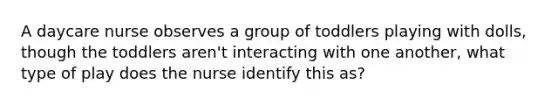 A daycare nurse observes a group of toddlers playing with dolls, though the toddlers aren't interacting with one another, what type of play does the nurse identify this as?