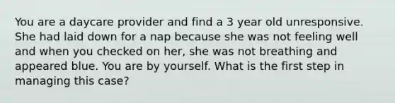 You are a daycare provider and find a 3 year old unresponsive. She had laid down for a nap because she was not feeling well and when you checked on her, she was not breathing and appeared blue. You are by yourself. What is the first step in managing this case?