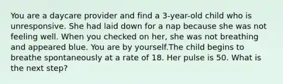 You are a daycare provider and find a 3-year-old child who is unresponsive. She had laid down for a nap because she was not feeling well. When you checked on her, she was not breathing and appeared blue. You are by yourself.The child begins to breathe spontaneously at a rate of 18. Her pulse is 50. What is the next step?