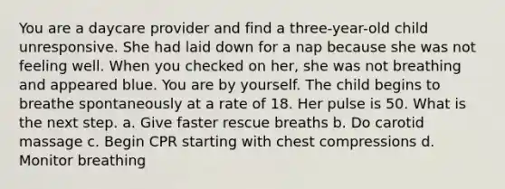 You are a daycare provider and find a three-year-old child unresponsive. She had laid down for a nap because she was not feeling well. When you checked on her, she was not breathing and appeared blue. You are by yourself. The child begins to breathe spontaneously at a rate of 18. Her pulse is 50. What is the next step. a. Give faster rescue breaths b. Do carotid massage c. Begin CPR starting with chest compressions d. Monitor breathing