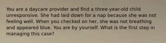 You are a daycare provider and find a three-year-old child unresponsive. She had laid down for a nap because she was not feeling well. When you checked on her, she was not breathing and appeared blue. You are by yourself. What is the first step in managing this case?