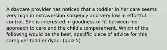 A daycare provider has noticed that a toddler in her care seems very high in extraversion-surgency and very low in effortful control. She is interested in goodness of fit between her approach to care and the child's temperament. Which of the following would be the best, specific piece of advice for this caregiver-toddler dyad: (quiz 5)