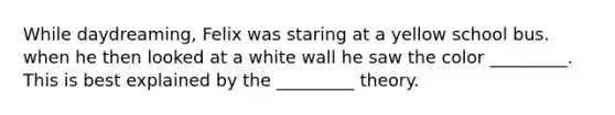 While daydreaming, Felix was staring at a yellow school bus. when he then looked at a white wall he saw the color _________. This is best explained by the _________ theory.