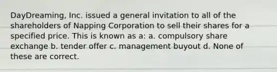 DayDreaming, Inc. issued a general invitation to all of the shareholders of Napping Corporation to sell their shares for a specified price. This is known as a: a. compulsory share exchange b. tender offer c. management buyout d. None of these are correct.