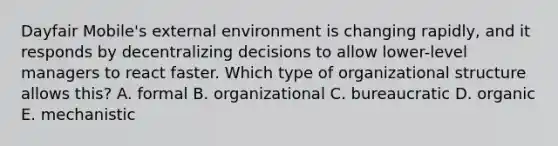 Dayfair Mobile's external environment is changing rapidly, and it responds by decentralizing decisions to allow lower-level managers to react faster. Which type of organizational structure allows this? A. formal B. organizational C. bureaucratic D. organic E. mechanistic