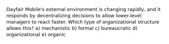 Dayfair Mobile's external environment is changing rapidly, and it responds by decentralizing decisions to allow lower-level managers to react faster. Which type of organizational structure allows this? a) mechanistic b) formal c) bureaucratic d) organizational e) organic