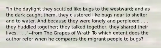 "In the daylight they scuttled like bugs to the westward; and as the dark caught them, they clustered like bugs near to shelter and to water. And because they were lonely and perplexed . . . they huddled together; they talked together, they shared their lives. . . ."--from The Grapes of Wrath To which extent does the author refer when he compares the migrant people to bugs?