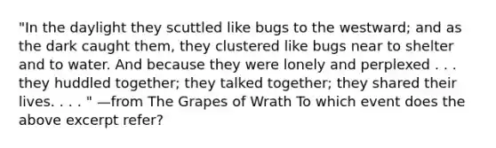 "In the daylight they scuttled like bugs to the westward; and as the dark caught them, they clustered like bugs near to shelter and to water. And because they were lonely and perplexed . . . they huddled together; they talked together; they shared their lives. . . . " —from The Grapes of Wrath To which event does the above excerpt refer?