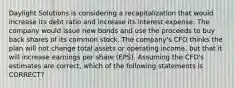 Daylight Solutions is considering a recapitalization that would increase its debt ratio and increase its interest expense. The company would issue new bonds and use the proceeds to buy back shares of its common stock. The company's CFO thinks the plan will not change total assets or operating income, but that it will increase earnings per share (EPS). Assuming the CFO's estimates are correct, which of the following statements is CORRECT?