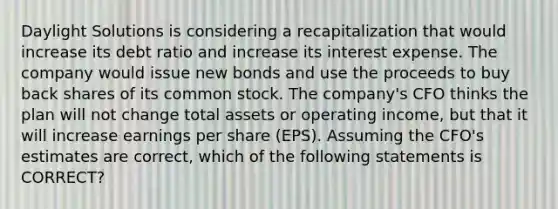 Daylight Solutions is considering a recapitalization that would increase its debt ratio and increase its interest expense. The company would issue new bonds and use the proceeds to buy back shares of its common stock. The company's CFO thinks the plan will not change total assets or operating income, but that it will increase earnings per share (EPS). Assuming the CFO's estimates are correct, which of the following statements is CORRECT?