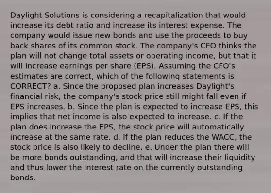 Daylight Solutions is considering a recapitalization that would increase its debt ratio and increase its interest expense. The company would issue new bonds and use the proceeds to buy back shares of its common stock. The company's CFO thinks the plan will not change total assets or operating income, but that it will increase earnings per share (EPS). Assuming the CFO's estimates are correct, which of the following statements is CORRECT? a. Since the proposed plan increases Daylight's financial risk, the company's stock price still might fall even if EPS increases. b. Since the plan is expected to increase EPS, this implies that net income is also expected to increase. c. If the plan does increase the EPS, the stock price will automatically increase at the same rate. d. If the plan reduces the WACC, the stock price is also likely to decline. e. Under the plan there will be more bonds outstanding, and that will increase their liquidity and thus lower the interest rate on the currently outstanding bonds.