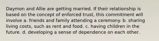 Daymon and Allie are getting married. If their relationship is based on the concept of enforced trust, this commitment will involve a. friends and family attending a ceremony. b. sharing living costs, such as rent and food. c. having children in the future. d. developing a sense of dependence on each other.