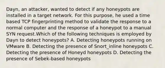 Dayn, an attacker, wanted to detect if any honeypots are installed in a target network. For this purpose, he used a time based TCP fingerprinting method to validate the response to a normal computer and the response of a honeypot to a manual SYN request.Which of the following techniques is employed by Dayn to detect honeypots? A. Detecting honeypots running on VMware B. Detecting the presence of Snort_inline honeypots C. Detecting the presence of Honeyd honeypots D. Detecting the presence of Sebek-based honeypots