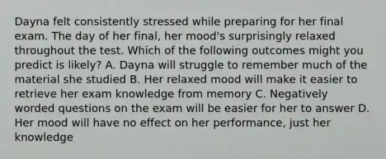 Dayna felt consistently stressed while preparing for her final exam. The day of her final, her mood's surprisingly relaxed throughout the test. Which of the following outcomes might you predict is likely? A. Dayna will struggle to remember much of the material she studied B. Her relaxed mood will make it easier to retrieve her exam knowledge from memory C. Negatively worded questions on the exam will be easier for her to answer D. Her mood will have no effect on her performance, just her knowledge