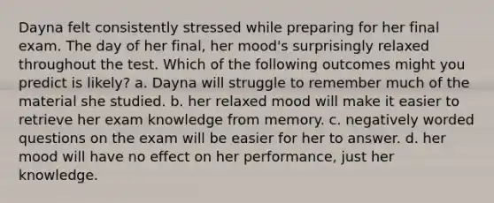 Dayna felt consistently stressed while preparing for her final exam. The day of her final, her mood's surprisingly relaxed throughout the test. Which of the following outcomes might you predict is likely? a. Dayna will struggle to remember much of the material she studied. b. her relaxed mood will make it easier to retrieve her exam knowledge from memory. c. negatively worded questions on the exam will be easier for her to answer. d. her mood will have no effect on her performance, just her knowledge.