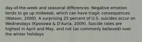 day-of-the-week and seasonal differences: Negative emotion tends to go up midweek, which can have tragic consequences (Watson, 2000). A surprising 25 percent of U.S. suicides occur on Wednesdays (Kposowa & D'Auria, 2009). Suicide rates are highest in April and May, and not (as commonly believed) over the winter holidays