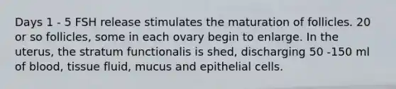 Days 1 - 5 FSH release stimulates the maturation of follicles. 20 or so follicles, some in each ovary begin to enlarge. In the uterus, the stratum functionalis is shed, discharging 50 -150 ml of blood, tissue fluid, mucus and epithelial cells.