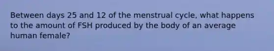 Between days 25 and 12 of the menstrual cycle, what happens to the amount of FSH produced by the body of an average human female?