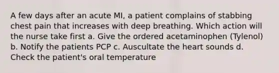 A few days after an acute MI, a patient complains of stabbing chest pain that increases with deep breathing. Which action will the nurse take first a. Give the ordered acetaminophen (Tylenol) b. Notify the patients PCP c. Auscultate the heart sounds d. Check the patient's oral temperature