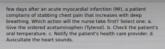 few days after an acute myocardial infarction (MI), a patient complains of stabbing chest pain that increases with deep breathing. Which action will the nurse take first? Select one: a. Give the ordered acetaminophen (Tylenol). b. Check the patient's oral temperature. c. Notify the patient's health care provider. d. Auscultate the heart sounds.