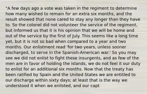 "A few days ago a vote was taken in the regiment to determine how many wished to remain for an extra six months, and the result showed that none cared to stay any longer than they have to. So the colonel did not volunteer the service of the regiment, but informed us that it is his opinion that we will be home and out of the service by the first of July. This seems like a long time yet, but it is not so bad when compared to a year and two months. Our enlistment read 'for two years, unless sooner discharged, to serve in the Spanish-American war.' So you may see we did not enlist to fight these insurgents, and as few of the men are in favor of holding the islands, we do not feel it our duty to enlist for an additional six months. Now that the treaty has been ratified by Spain and the United States we are entitled to our discharge within sixty days; at least that is the way we understood it when we enlisted, and our capt