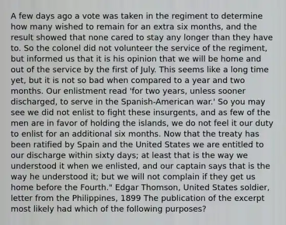 A few days ago a vote was taken in the regiment to determine how many wished to remain for an extra six months, and the result showed that none cared to stay any longer than they have to. So the colonel did not volunteer the service of the regiment, but informed us that it is his opinion that we will be home and out of the service by the first of July. This seems like a long time yet, but it is not so bad when compared to a year and two months. Our enlistment read 'for two years, unless sooner discharged, to serve in the Spanish-American war.' So you may see we did not enlist to fight these insurgents, and as few of the men are in favor of holding the islands, we do not feel it our duty to enlist for an additional six months. Now that the treaty has been ratified by Spain and the United States we are entitled to our discharge within sixty days; at least that is the way we understood it when we enlisted, and our captain says that is the way he understood it; but we will not complain if they get us home before the Fourth." Edgar Thomson, United States soldier, letter from the Philippines, 1899 The publication of the excerpt most likely had which of the following purposes?