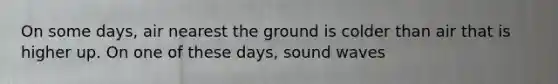 On some days, air nearest the ground is colder than air that is higher up. On one of these days, sound waves