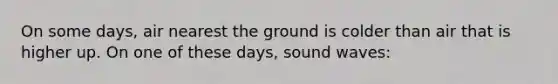 On some days, air nearest the ground is colder than air that is higher up. On one of these days, sound waves: