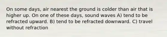 On some days, air nearest the ground is colder than air that is higher up. On one of these days, sound waves A) tend to be refracted upward. B) tend to be refracted downward. C) travel without refraction