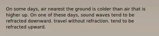 On some days, air nearest the ground is colder than air that is higher up. On one of these days, sound waves tend to be refracted downward. travel without refraction. tend to be refracted upward.