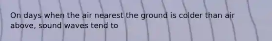 On days when the air nearest the ground is colder than air above, sound waves tend to