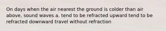 On days when the air nearest the ground is colder than air above, sound waves a. tend to be refracted upward tend to be refracted downward travel without refraction