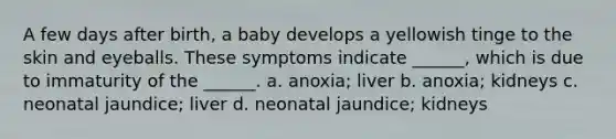 A few days after birth, a baby develops a yellowish tinge to the skin and eyeballs. These symptoms indicate ______, which is due to immaturity of the ______. a. anoxia; liver b. anoxia; kidneys c. neonatal jaundice; liver d. neonatal jaundice; kidneys